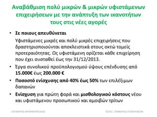 Αναβάθμιση πολύ μικρών & μικρών υφιστάμενων
επιχειρήσεων με την ανάπτυξη των ικανοτήτων
τους στις νέες αγορές
• Σε ποιους απευθύνεται
Υφιστάμενες μικρές και πολύ μικρές επιχειρήσεις που
δραστηριοποιούνται αποκλειστικά στους οκτώ τομείς
προτεραιότητας. Ως υφιστάμενη ορίζεται κάθε επιχείρηση
που έχει συσταθεί έως την 31/12/2013.
• Έργα συνολικού προϋπολογισμού ύψους επένδυσης από
15.000€ έως 200.000 €
• Ποσοστό ενίσχυσης από 40% έως 50% των επιλέξιμων
δαπανών
• Ενίσχυση για πρώτη φορά και μισθολογικού κόστους νέου
και υφιστάμενου προσωπικού και αμοιβών τρίτων
ΕΛΕΥΘΕΡΙΟΣ ΜΠΑΡΜΠΑΤΣΑΛΟΣ ISOTEC ΣΥΜΒΟΥΛΟΙ ΕΠΙΧΕΙΡΗΣΕΩΝ
 