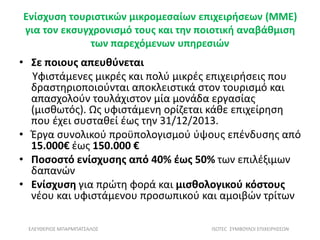Ενίσχυση τουριστικών μικρομεσαίων επιχειρήσεων (ΜΜΕ)
για τον εκσυγχρονισμό τους και την ποιοτική αναβάθμιση
των παρεχόμενων υπηρεσιών
• Σε ποιους απευθύνεται
Υφιστάμενες μικρές και πολύ μικρές επιχειρήσεις που
δραστηριοποιούνται αποκλειστικά στον τουρισμό και
απασχολούν τουλάχιστον μία μονάδα εργασίας
(μισθωτός). Ως υφιστάμενη ορίζεται κάθε επιχείρηση
που έχει συσταθεί έως την 31/12/2013.
• Έργα συνολικού προϋπολογισμού ύψους επένδυσης από
15.000€ έως 150.000 €
• Ποσοστό ενίσχυσης από 40% έως 50% των επιλέξιμων
δαπανών
• Ενίσχυση για πρώτη φορά και μισθολογικού κόστους
νέου και υφιστάμενου προσωπικού και αμοιβών τρίτων
ΕΛΕΥΘΕΡΙΟΣ ΜΠΑΡΜΠΑΤΣΑΛΟΣ ISOTEC ΣΥΜΒΟΥΛΟΙ ΕΠΙΧΕΙΡΗΣΕΩΝ
 