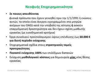 Νεοφυής Επιχειρηματικότητα
• Σε ποιους απευθύνεται
φυσικά πρόσωπα που έχουν γεννηθεί πριν την 1/1/1991 ή ενώσεις
αυτών, τα οποία είναι άνεργοι εγγεγραμμένοι στα μητρώα
ανέργων του ΟΑΕΔ κατά την υποβολή της αίτησης ή ασκούν
επαγγελματική δραστηριότητα και δεν έχουν σχέση μισθωτής
εργασίας (με εισοδηματικά κριτήρια)
• Έργα συνολικού προϋπολογισμού ύψους επένδυσης έως 60.000 €
για διετή περίοδο ενίσχυσης
• Επιχειρηματικά σχέδια στους στρατηγικούς τομείς
προτεραιότητας
• Ποσοστό ενίσχυσης 100% των επιλέξιμων δαπανών
• Ενίσχυση μισθολογικού κόστους για δημιουργία μίας νέας θέσης
εργασίας
ΕΛΕΥΘΕΡΙΟΣ ΜΠΑΡΜΠΑΤΣΑΛΟΣ ISOTEC ΣΥΜΒΟΥΛΟΙ ΕΠΙΧΕΙΡΗΣΕΩΝ
 