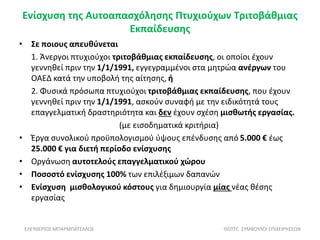 Ενίσχυση της Αυτοαπασχόλησης Πτυχιούχων Τριτοβάθμιας
Εκπαίδευσης
• Σε ποιους απευθύνεται
1. Άνεργοι πτυχιούχοι τριτοβάθμιας εκπαίδευσης, οι οποίοι έχουν
γεννηθεί πριν την 1/1/1991, εγγεγραμμένοι στα μητρώα ανέργων του
ΟΑΕΔ κατά την υποβολή της αίτησης, ή
2. Φυσικά πρόσωπα πτυχιούχοι τριτοβάθμιας εκπαίδευσης, που έχουν
γεννηθεί πριν την 1/1/1991, ασκούν συναφή με την ειδικότητά τους
επαγγελματική δραστηριότητα και δεν έχουν σχέση μισθωτής εργασίας.
(με εισοδηματικά κριτήρια)
• Έργα συνολικού προϋπολογισμού ύψους επένδυσης από 5.000 € έως
25.000 € για διετή περίοδο ενίσχυσης
• Οργάνωση αυτοτελούς επαγγελματικού χώρου
• Ποσοστό ενίσχυσης 100% των επιλέξιμων δαπανών
• Ενίσχυση μισθολογικού κόστους για δημιουργία μίας νέας θέσης
εργασίας
ΕΛΕΥΘΕΡΙΟΣ ΜΠΑΡΜΠΑΤΣΑΛΟΣ ISOTEC ΣΥΜΒΟΥΛΟΙ ΕΠΙΧΕΙΡΗΣΕΩΝ
 