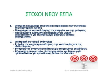 ΣΤΟΧΟΙ ΝΕΟΥ ΕΣΠΑ
1. Ενίσχυση κοινωνικής συνοχής και περιορισμός των συνεπειών
της οικονομικής κρίσης
- Προγράμματα καταπολέμησης της ανεργίας και της φτώχειας
- Προγράμματα ενίσχυσης επιχειρήσεων με υψηλή
αποδοτικότητα για τη δημιουργία βιώσιμων θέσεων
απασχόλησης
2. Επιστροφή σε τροχιά ανάπτυξης
- Στήριξη της επιχειρηματικότητας, της καινοτομίας και της
εξωστρέφειας
- Ενίσχυση της ανταγωνιστικότητας με στοχευμένες επενδύσεις
- Αξιοποίηση συγκριτικών πλεονεκτημάτων και δημιουργία
προϋποθέσεων για προσέλκυση ξένων επενδύσεων
ΕΛΕΥΘΕΡΙΟΣ ΜΠΑΡΜΠΑΤΣΑΛΟΣ ISOTEC ΣΥΜΒΟΥΛΟΙ ΕΠΙΧΕΙΡΗΣΕΩΝ
 