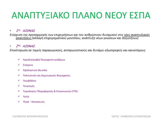 ΑΝΑΠΤΥΞΙΑΚΟ ΠΛΑΝΟ ΝΕΟΥ ΕΣΠΑ
• 1ος ΑΞΟΝΑΣ
Ενίσχυση της προσαρμογής των επιχειρήσεων και του ανθρώπινου δυναμικού στις νέες αναπτυξιακές
απαιτήσεις (αλλαγή επιχειρηματικού μοντέλου, ανάπτυξη νέων γνώσεων και δεξιοτήτων)
• 2Ος ΑΞΟΝΑΣ
Επικέντρωση σε τομείς παραγωγικούς, ανταγωνιστικούς και δυνάμει εξωστρεφείς και καινοτόμους
 Αγροδιατροφή/ Βιομηχανία τροφίμων
 Ενέργεια
 Εφοδιαστική Αλυσίδα
 Πολιτιστικές και Δημιουργικές Βιομηχανίες
 Περιβάλλον
 Τουρισμός
 Τεχνολογίες Πληροφορικής & Επικοινωνιών (ΤΠΕ)
 Υγεία
 Υλικά – Κατασκευές
ΕΛΕΥΘΕΡΙΟΣ ΜΠΑΡΜΠΑΤΣΑΛΟΣ ISOTEC ΣΥΜΒΟΥΛΟΙ ΕΠΙΧΕΙΡΗΣΕΩΝ
 