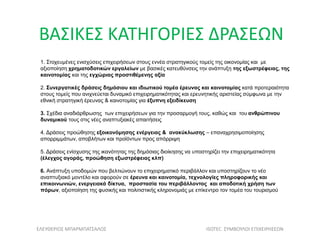 1. Στοχευμένες ενισχύσεις επιχειρήσεων στους εννέα στρατηγικούς τομείς της οικονομίας και με
αξιοποίηση χρηματοδοτικών εργαλείων με βασικές κατευθύνσεις την ανάπτυξη της εξωστρέφειας, της
καινοτομίας και της εγχώριας προστιθέμενης αξία
2. Συνεργατικές δράσεις δημόσιου και ιδιωτικού τομέα έρευνας και καινοτομίας κατά προτεραιότητα
στους τομείς που ανιχνεύεται δυναμικό επιχειρηματικότητας και ερευνητικής αριστείας σύμφωνα με την
εθνική στρατηγική έρευνας & καινοτομίας για έξυπνη εξειδίκευση
3. Σχέδια αναδιάρθρωσης των επιχειρήσεων για την προσαρμογή τους, καθώς και του ανθρώπινου
δυναμικού τους στις νέες αναπτυξιακές απαιτήσεις
4. Δράσεις προώθησης εξοικονόμησης ενέργειας & ανακύκλωσης – επαναχρησιμοποίησης
απορριμμάτων, αποβλήτων και προϊόντων προς απόρριψη
5. Δράσεις ενίσχυσης της ικανότητας της δημόσιας διοίκησης να υποστηρίζει την επιχειρηματικότητα
(έλεγχος αγοράς, προώθηση εξωστρέφειας κλπ)
6. Ανάπτυξη υποδομών που βελτιώνουν το επιχειρηματικό περιβάλλον και υποστηρίζουν το νέο
αναπτυξιακό μοντέλο και αφορούν σε έρευνα και καινοτομία, τεχνολογίες πληροφορικής και
επικοινωνιών, ενεργειακά δίκτυα, προστασία του περιβάλλοντος και αποδοτική χρήση των
πόρων, αξιοποίηση της φυσικής και πολιτιστικής κληρονομιάς με επίκεντρο τον τομέα του τουρισμού
ΒΑΣΙΚΕΣ ΚΑΤΗΓΟΡΙΕΣ ΔΡΑΣΕΩΝ
ΕΛΕΥΘΕΡΙΟΣ ΜΠΑΡΜΠΑΤΣΑΛΟΣ ISOTEC ΣΥΜΒΟΥΛΟΙ ΕΠΙΧΕΙΡΗΣΕΩΝ
 