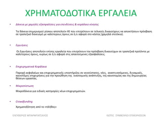 ΧΡΗΜΑΤΟΔΟΤΙΚΑ ΕΡΓΑΛΕΙΑ
• Δάνεια με χαμηλές εξασφαλίσεις για επενδύσεις & κεφάλαιο κίνησης
Τα δάνεια επιμερισμού ρίσκου αποτελούν ΧΕ που επιτρέπουν σε τελικούς δικαιούχους να αποκτήσουν πρόσβαση
σε τραπεζικό δανεισμό με καλύτερους όρους σε ό,τι αφορά στο κόστος (χαμηλά επιτόκια).
• Εγγυήσεις
Οι Εγγυήσεις αποτελούν επίσης εργαλεία που επιτρέπουν την πρόσβαση δικαιούχων σε τραπεζικά προϊόντα με
καλύτερους όρους, κυρίως σε ό,τι αφορά στις απαιτούμενες εξασφαλίσεις.
• Επιχειρηματικά Κεφάλαια
Παροχή κεφαλαίων και επιχειρηματικής υποστήριξης σε νεοσύστατες, νέες, αναπτυσσόμενες, δυναμικές,
καινοτόμες επιχειρήσεις για την προώθηση της οικονομικής ανάπτυξης, της καινοτομίας και της δημιουργίας
θέσεων εργασίας.
• Μικροπίστωση
Μικροδάνεια για ειδικές κατηγορίες νέων επιχειρηματιών.
• Crowdfunding
Χρηματοδότηση από το «πλήθος»
ΕΛΕΥΘΕΡΙΟΣ ΜΠΑΡΜΠΑΤΣΑΛΟΣ ISOTEC ΣΥΜΒΟΥΛΟΙ ΕΠΙΧΕΙΡΗΣΕΩΝ
 