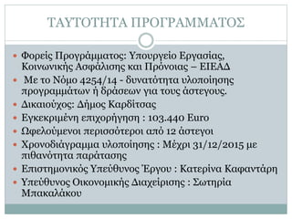 ΤΑΥΤΟΤΗΤΑ ΠΡΟΓΡΑΜΜΑΤΟΣ
 Φορείς Προγράμματος: Υπουργείο Εργασίας,
Κοινωνικής Ασφάλισης και Πρόνοιας – ΕΙΕΑΔ
 Με το Νόμο 4254/14 - δυνατότητα υλοποίησης
προγραμμάτων ή δράσεων για τους άστεγους.
 Δικαιούχος: Δήμος Καρδίτσας
 Εγκεκριμένη επιχορήγηση : 103.440 Euro
 Ωφελούμενοι περισσότεροι από 12 άστεγοι
 Χρονοδιάγραμμα υλοποίησης : Μέχρι 31/12/2015 με
πιθανότητα παράτασης
 Επιστημονικός Υπεύθυνος Έργου : Κατερίνα Καφαντάρη
 Υπεύθυνος Οικονομικής Διαχείρισης : Σωτηρία
Μπακαλάκου
 