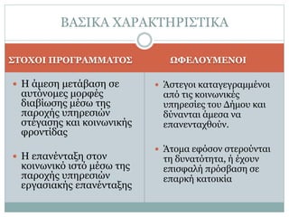 ΣΤΟΧΟΙ ΠΡΟΓΡΑΜΜΑΤΟΣ ΩΦΕΛΟΥΜΕΝΟΙ
 Η άμεση μετάβαση σε
αυτόνομες μορφές
διαβίωσης μέσω της
παροχής υπηρεσιών
στέγασης και κοινωνικής
φροντίδας
 Η επανένταξη στον
κοινωνικό ιστό μέσω της
παροχής υπηρεσιών
εργασιακής επανένταξης
 Άστεγοι καταγεγραμμένοι
από τις κοινωνικές
υπηρεσίες του Δήμου και
δύνανται άμεσα να
επανενταχθούν.
 Άτομα εφόσον στερούνται
τη δυνατότητα, ή έχουν
επισφαλή πρόσβαση σε
επαρκή κατοικία
ΒΑΣΙΚΑ ΧΑΡΑΚΤΗΡΙΣΤΙΚΑ
 