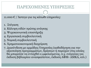 ΠΑΡΕΧΟΜΕΝΕΣ ΥΠΗΡΕΣΙΕΣ
11.000 € / Άστεγο για τις κάτωθι υπηρεσίες:
1. Στέγαση
2. Κάλυψη ειδών πρώτης ανάγκης
3. Ψυχοκοινωνική υποστήριξη
4. Εργασιακή συμβουλευτική
5. Νομική συμβουλευτική
6. Χρηματοοικονομική διαχείριση
7. Διασύνδεση με αρμόδιες Υπηρεσίες (καθοδήγηση για την
αξιοποίηση προγραμμάτων, δράσεων ή παροχών στις οποίες
θα μπορούσε να ενταχθεί ο ωφελούμενος, π.χ. ενέργειες για
έκδοση βιβλιαρίου ανασφαλίστου, έκδοση ΑΦΜ- ΑΜΚΑ, κτλ.)
 