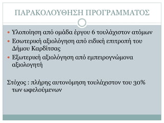 ΠΑΡΑΚΟΛΟΥΘΗΣΗ ΠΡΟΓΡΑΜΜΑΤΟΣ
 Υλοποίηση από ομάδα έργου 6 τουλάχιστον ατόμων
 Εσωτερική αξιολόγηση από ειδική επιτροπή του
Δήμου Καρδίτσας
 Εξωτερική αξιολόγηση από εμπειρογνώμονα
αξιολογητή
Στόχος : πλήρης αυτονόμηση τουλάχιστον του 30%
των ωφελούμενων
 