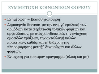ΣΥΜΜΕΤΟΧΗ ΚΟΙΝΩΝΙΚΩΝ ΦΟΡΕΩΝ
 Ενημέρωση – Ευαισθητοποίηση
 Δημιουργία δικτύου με την ενεργό εμπλοκή των
αρμόδιων κατά περίπτωση τοπικών φορέων και
οργανώσεων, με στόχο, ενδεικτικά, την ενίσχυση
ομοειδών πράξεων, την ανταλλαγή καλών
πρακτικών, καθώς και τη διάχυση της
πληροφόρησης μεταξύ δικαιούχων και άλλων
φορέων.
 Ενίσχυση για το παρόν πρόγραμμα (υλική και μη)
 