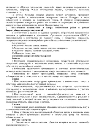 награждается «Призом зрительских симпатий», также возможно награждение в
номинациях, например «Самая обсуждаемая работа», «Сочинение, вызвавшее
полемику» и т.д.
По итогам Конкурса издается сборник лучших сочинений, прошедших
конкурсный отбор и определенных экспертным советом Конкурса в числе
победителей и призеров на федеральном уровне. В сборнике предполагается
систематизировать конкурсные работы по тематике и сопроводить их публикацию
аналитическими комментариями членов Жюри и экспертов.
I. Тематические направления и жанры письменных работ в рамках
Всероссийского конкурса сочинений
В соответствии с целями и задачами Конкурса, возрастными особенностями
учащихся и требованиями к результатам образования, определяемыми ФГОС и
реализованными в программах по русскому языку и литературе, определены
следующие жанры письменных работ в рамках Всероссийского конкурса сочинений:
Для учащихся:
4-5 классов - рассказ, сказка, письмо;
6-7 классов - рассказ, сказка, письмо, «заочная экскурсия»;
8-9 классов - письмо, «заочная экскурсия», очерк;
10-11- очерк, слово, эссе.
Специфика жанров конкурсных работ
Рассказ
1. Небольшое повествовательное прозаическое литературное произведение,
содержащее развернутое и законченное повествование о каком-либо отдельном
событии, случае, житейском эпизоде.
2. Небольшое прозаическое произведение в основном повествовательного
характера, композиционно сгруппированное вокруг отдельного эпизода, характера.
3. Небольшое по объѐму произведение, содержащее малое количество
действующих лиц, а также, чаще всего, имеющее одну сюжетную линию.
Сказка
1. Повествовательное литературное произведение о вымышленных лицах и
событиях с установкой на фантастический вымысел.
2. Повествовательное, народно-поэтическое или авторское художественное
произведение о вымышленных лицах и событиях, преимущественно с участием
волшебных, фантастических сил.
3. Повествовательный жанр с волшебно-фантастическим сюжетом, с
персонажами реальными и (или) вымышленными, с действительностью реальной и
(или) сказочной, в которой по воле автора поднимаются эстетические, моральные,
социальные проблемы всех времен и народов.
Письмо
1. Эпистолярный жанр литературы, обращение автора к определенному лицу с
постановкой какого-либо важного вопроса.
2. Жанр публицистики, предполагающий обращение автора к широкому кругу
читателей с целью привлечения внимания к какому-либо факту или явлению
действительности.
Заочная экскурсия
1. Разновидность текста-описания, объектом которого является какая-либо
достопримечательность.
 
