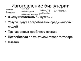 Изготовление бижутерии
• Я хочу изготовить бижутерии
• Услуги будут востребованы среди многих
людей
• Так как решит проблему незнаю
• Потребители получат мои готового товара
• Платно
Тлектес
Омиржан
Мж-301
металлургии,
машиностроения и
транспорта
Tlektes_07j
an@mail.ru
87472934536