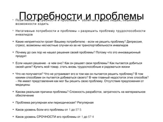 Потребности и проблемы• – ,Позитивные потребности и проблемы облегчить жизнь людей лишенных
возможности ходить
• –Негативные потребности и проблемы разрешить проблему трудоспособности
инвалидов
• - ? ,Какие неприятности грозят Вашему потребителю если не решить проблему Депрессия
, -стресс возможны несчастные случаи из за не транспортабельности инвалидов
• ?Почему до сих пор не нашел решения своей проблемы Потому что это инновационный
продукт
• - ? ?Если нашел решение в чем оно Как он решает свои проблемы Как пытается добиться
? ,своей цели Купить мой товар стать вновь трудоспособным и радоваться жизни
• ? ?Что не получается Что не устраивает его в том как он пытается решить проблему В том
? ?какими способами он пытается добиваться своего В чем главный недостаток этих способов
– .Не имеет представления как мог бы решить свою проблему Отсутствие предложения от
медицины
• ? ,Какова реальная причина проблемы Сложность разработок затратность на материальное
обеспечение
• ?Проблема регулярная или периодическая Регулярная
• 1 5? 5Каков уровень боли его проблемы от до
• 1 5? 4Каков уровень СРОЧНОСТИ его проблемы от до
 