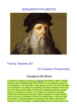 ΛΕΟΝΑΡΝΤΟ ΝΤΑ ΒΙΝΤΣΙ
Γιάννης Τασούλης Β’3
2ο Γυμνάσιου Πετρούπολης
Λεονάρντο Ντα Βίντσι
Ο Λεονάρντο γεννήθηκε στο Βίντσι της Ιταλίαςστις15 Απριλίου 1452. Το πλήρες
όνομά του ήταν Leonardo di ser Piero da Vinci, αν και υπέγραφε τα έργα του
ως «Leonardo» ή «Io, Leonardo» . Ήταν καρπός του έρωτα του Πιέρο ντα Βίντσι
και της Κατερίνας, της οποίας δεν γνωρίζουμε την πλήρη ταυτότητα. Οι δυο τους
δεν έγιναν ποτέ νόμιμο ζευγάρι. Ο Πιέρο ήταν συμβολαιογράφοςστην περιοχή,
όπως και ο πατέρας του, παππούς του Λεονάρντο. Η μητέρα του, Κατερίνα,
πιθανόν ήταν ταπεινότερης καταγωγής, μάλλον υπηρέτρια. Ένα χρόνο περίπου
μετά τη γέννηση του Λεονάρντο οι γονείς του παντρεύτηκαν: ο Πιέρο την κόρη
ενός πλούσιου συμβολαιογράφου και η Κατερίνα έναν εργάτη υψικαμίνου. Ο
πατέρας του ήταν ο δικηγόρος – συμβολαιογράφος Πιέρο ντα Βίντσι, όπως και ο
 