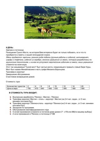 8 ДЕНЬ:
Завтрак в гостинице.
Посещение Сухого Моста, на котором Вам интересно будет не только побывать, но и что-то
приобрести в память о нашей легендарной стране.
Здесь продаются: картины, разного рода поделки (ручные работы и изделия), антиквариат,
шарфы с тафтана, изделия из серебра, женские украшения из эмали, которые разработаны по
грузинским технологиям, и ничем не уступают европейским изделиям из эмали, наши украшения
славятся во всем мире.
Этот так называемый "Сухой мост" был частью моста, соединившего правый и левый берег Куры.
Мост был назван Михайловским в честь графа Михаила Воронцова.
Трансфер в аэропорт
Завершение обслуживания.
Счастливое возвращение домой.
Стоимость тура:
Количество туристов 2 4 6 8 10 12 14 20
Цена в евро 790 670 640 640 630 580 580 580
В СТОИМОСТЬ ТУРА ВХОДИТ:
Внутренние авиабилеты Тбилиси - Местия - Тбилиси
Трансфер аэропорт Местия – отель – аэропорт Местия (на 2-4 чел. седан , от 5 чел.
минивен или мини бус)
Трансфер аэропорт Тбилиси-отель - аэропорт Тбилиси (на 2-4 чел. седан , от 5 чел. минивен
или мини бус)
Экскурсии по программе.
Обслуживание квалифицированного гида
5 ночей проживания в Сванети в гостином доме уровня 3* с FB или ВВ(по вашему выбору)
2 ночи проживания в Тбилиси, в гостинице 3* ВВ
 