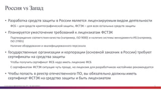 © Cisco и(или) ее аффилированные лица, 2014 г. Все права защищены. 12
Россия vs Запад
• Разработка	
  средств	
  защиты	
  в	
  России	
  является	
  лицензируемым	
  видом	
  деятельности
ФСБ	
  – для	
  средств	
  криптографической	
  защиты,	
  ФСТЭК	
  – для	
  всех	
  остальных	
  средств	
  защиты
• Планируется	
  ужесточение	
  требований	
  к	
  лицензиатам	
  ФСТЭК
Подтверждение	
  соответствия	
  качества	
  (например,	
  ISO	
  9000)	
  и	
  наличие	
  системы	
  менеджмента	
  ИБ	
  (например,	
  
ISO	
  27001)
Наличие	
  оборудования	
  и	
  квалифицированного	
  персонала
• Государственные	
  организации	
  и	
  корпорации	
  (основной	
  заказчик	
  в	
  России)	
  требуют	
  
сертификаты	
  на	
  средства	
  защиты
Чтобы	
  получить	
  сертификат	
  ФСБ	
  надо	
  иметь	
  лицензию	
  ФСБ
С	
  сертификатом	
  ФСТЭК	
  ситуация	
  чуть	
  проще,	
  но	
  лицензия	
  для	
  разработчиков	
  настойчиво	
  рекомендуется
• Чтобы	
  попасть	
  в	
  реестр	
  отечественного	
  ПО,	
  вы	
  обязательно	
  должны	
  иметь	
  
сертификат	
  ФСТЭК	
  на	
  средство	
  защиты	
  и	
  быть	
  лицензиатом
 