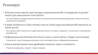 © Cisco и(или) ее аффилированные лица, 2014 г. Все права защищены. 16
Резюмируя
• В	
  России	
  много	
  препон	
  для	
  молодых	
  игроков	
  рынка	
  ИБ	
  и	
  государство	
  не	
  делает	
  
ничего	
  для	
  уменьшения	
  этих	
  препон!
Но	
  зато	
  войдя	
  в	
  государственный	
  сектор	
  или	
  используя	
  волну	
  импортозамещения,	
  можно	
  получить	
  
возможность	
  для	
  роста
• В	
  мире	
  (особенно	
  в	
  США	
  и	
  Китае)	
  тоже	
  не	
  особо	
  ждут	
  российские	
  ИБ-­‐компании	
  на	
  
своем	
  рынке
Но	
  помимо	
  США	
  и	
  Китая	
  есть	
  и	
  другие	
  рынки	
  (пусть	
  и	
  не	
  такие	
  «жирные»),	
  «лояльные»	
  к	
  российским	
  
разработкам
• Информационная	
  безопасность	
  была	
  нужна,	
  нужна	
  сейчас	
  и	
  будет	
  нужна	
  всегда
А	
  именитые	
  и	
  долгоживущие	
  компании	
  часто	
  неповоротливы	
  и	
  забюрократизированы
• Самым	
  распространенным	
  драйвером	
  является	
  страх	
  и	
  compliance
Первый	
  универсален,	
  второй	
  – страно-­‐зависим
 