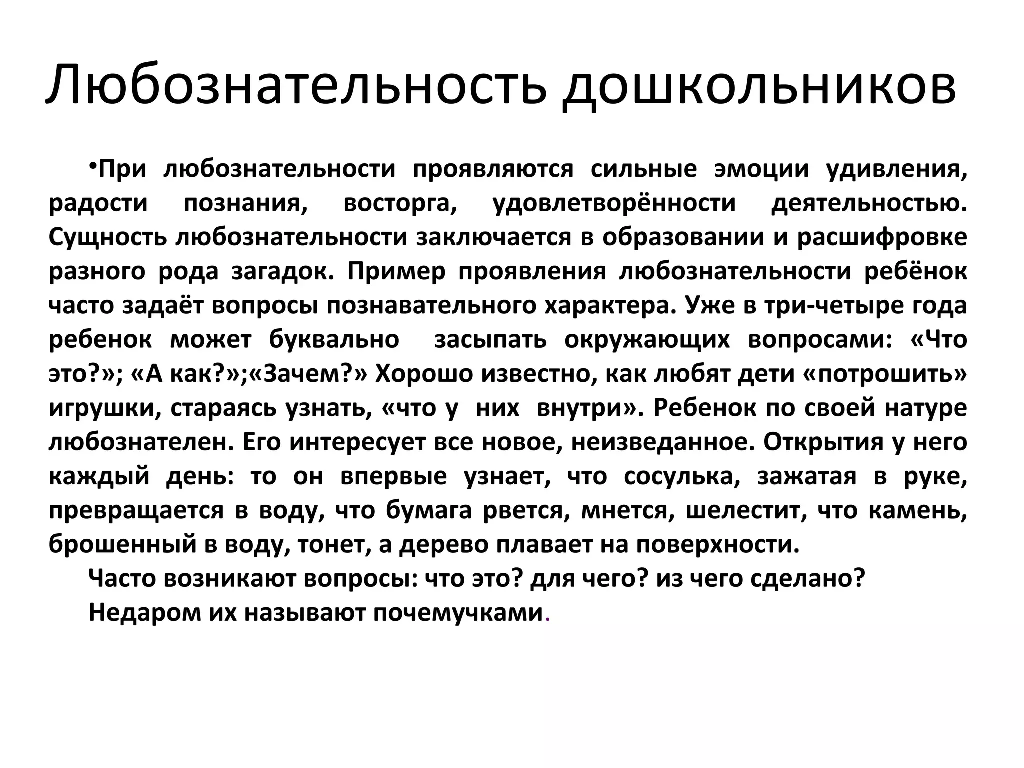 Любознательность дошкольников
•При любознательности проявляются сильные эмоции удивления,
радости познания, восторга, удовлетворённости деятельностью.
Сущность любознательности заключается в образовании и расшифровке
разного рода загадок. Пример проявления любознательности ребёнок
часто задаёт вопросы познавательного характера. Уже в три-четыре года
ребенок может буквально засыпать окружающих вопросами: «Что
это?»; «А как?»;«Зачем?» Хорошо известно, как любят дети «потрошить»
игрушки, стараясь узнать, «что у них внутри». Ребенок по своей натуре
любознателен. Его интересует все новое, неизведанное. Открытия у него
каждый день: то он впервые узнает, что сосулька, зажатая в руке,
превращается в воду, что бумага рвется, мнется, шелестит, что камень,
брошенный в воду, тонет, а дерево плавает на поверхности.
Часто возникают вопросы: что это? для чего? из чего сделано?
Недаром их называют почемучками.
 