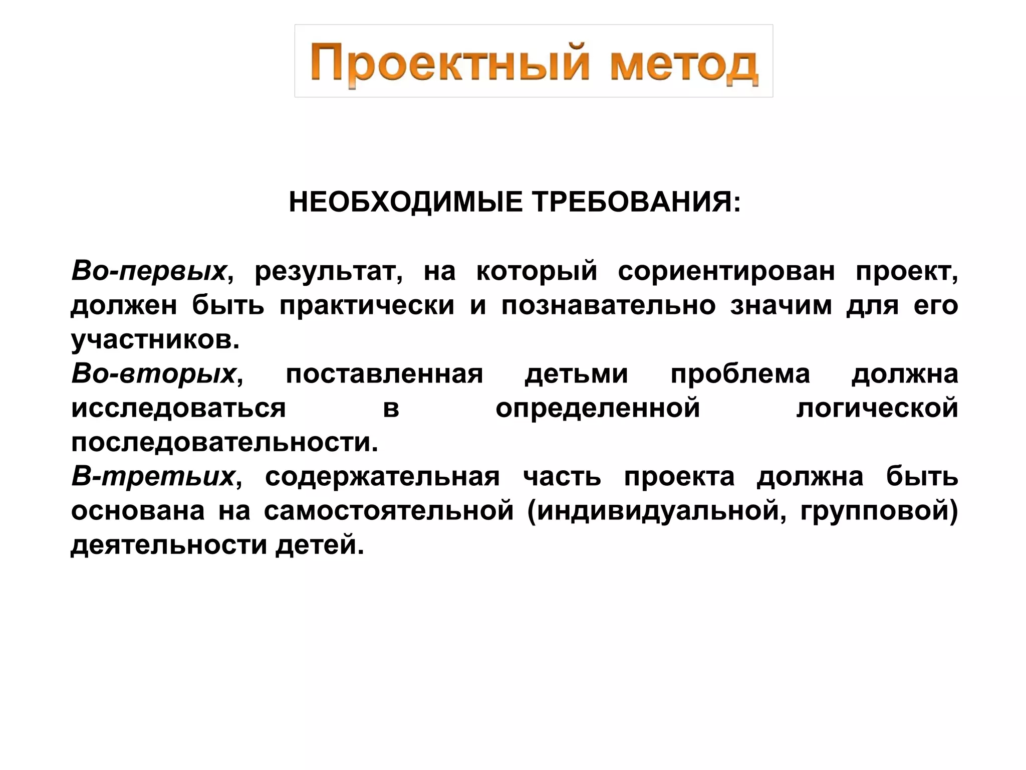 НЕОБХОДИМЫЕ ТРЕБОВАНИЯ:
Во-первых, результат, на который сориентирован проект,
должен быть практически и познавательно значим для его
участников.
Во-вторых, поставленная детьми проблема должна
исследоваться в определенной логической
последовательности.
В-третьих, содержательная часть проекта должна быть
основана на самостоятельной (индивидуальной, групповой)
деятельности детей.
 