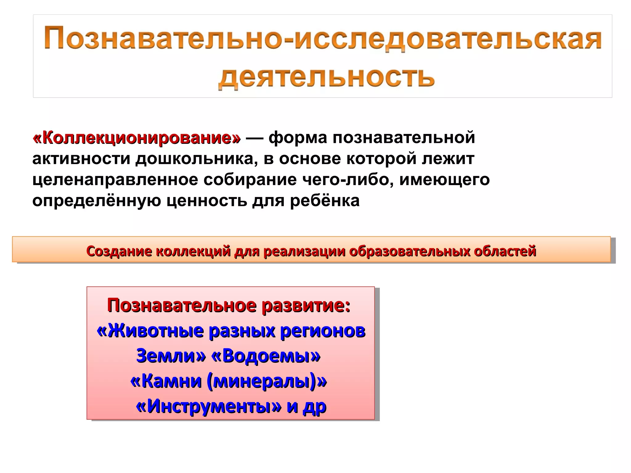 «Коллекционирование»«Коллекционирование» — форма познавательной
активности дошкольника, в основе которой лежит
целенаправленное собирание чего-либо, имеющего
определённую ценность для ребёнка
Создание коллекций для реализации образовательных областейСоздание коллекций для реализации образовательных областейСоздание коллекций для реализации образовательных областейСоздание коллекций для реализации образовательных областей
Познавательное развитие:Познавательное развитие:
«Животные разных регионов«Животные разных регионов
Земли» «Водоемы»Земли» «Водоемы»
«Камни (минералы)»«Камни (минералы)»
«Инструменты» и др«Инструменты» и др
Познавательное развитие:Познавательное развитие:
«Животные разных регионов«Животные разных регионов
Земли» «Водоемы»Земли» «Водоемы»
«Камни (минералы)»«Камни (минералы)»
«Инструменты» и др«Инструменты» и др
 