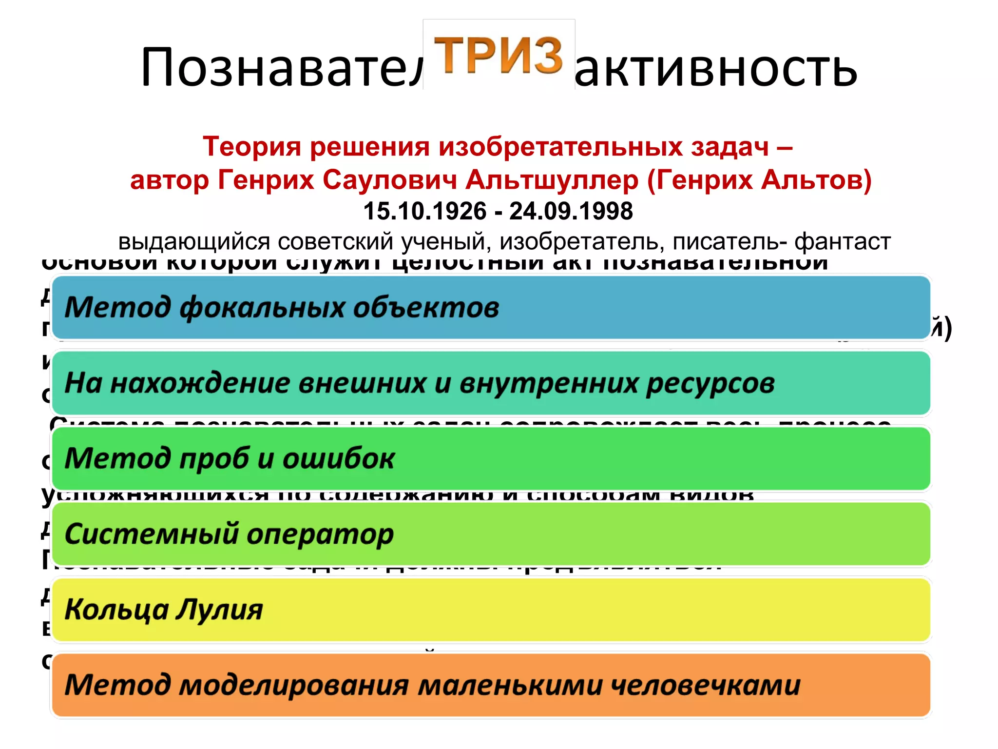 К высокому уровню познавательного развития детей
дошкольного возраста мы относим познавательную активность,
основой которой служит целостный акт познавательной
деятельности – образовательная познавательная задача,
предполагающая наличие поисковых знаний, способов (умений)
и стимуляцию активного использования в обучении связей,
отношений, доказательств.
Система познавательных задач сопровождает весь процесс
обучения, который состоит из последовательных, постепенно
усложняющихся по содержанию и способам видов
деятельности.
Познавательные задачи должны предъявляться
детям в определённой последовательности:
вначале простые, затем более сложные,
содержащие цепочки связей.
Познавательная активность
дошкольниковТеория решения изобретательных задач –
автор Генрих Саулович Альтшуллер (Генрих Альтов)
15.10.1926 - 24.09.1998
выдающийся советский ученый, изобретатель, писатель- фантаст
 