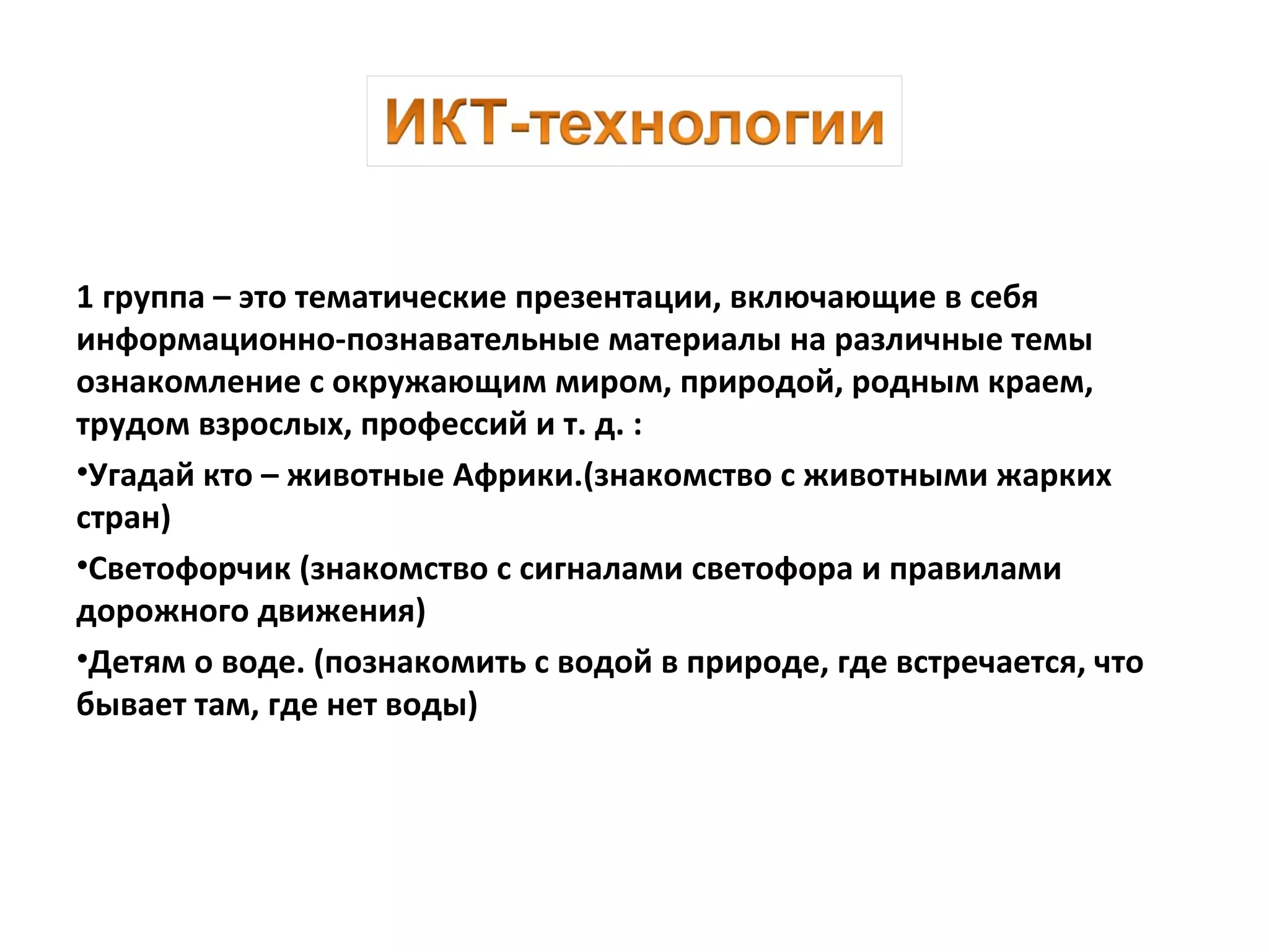 1 группа – это тематические презентации, включающие в себя
информационно-познавательные материалы на различные темы
ознакомление с окружающим миром, природой, родным краем,
трудом взрослых, профессий и т. д. :
•Угадай кто – животные Африки.(знакомство с животными жарких
стран)
•Светофорчик (знакомство с сигналами светофора и правилами
дорожного движения)
•Детям о воде. (познакомить с водой в природе, где встречается, что
бывает там, где нет воды)
 