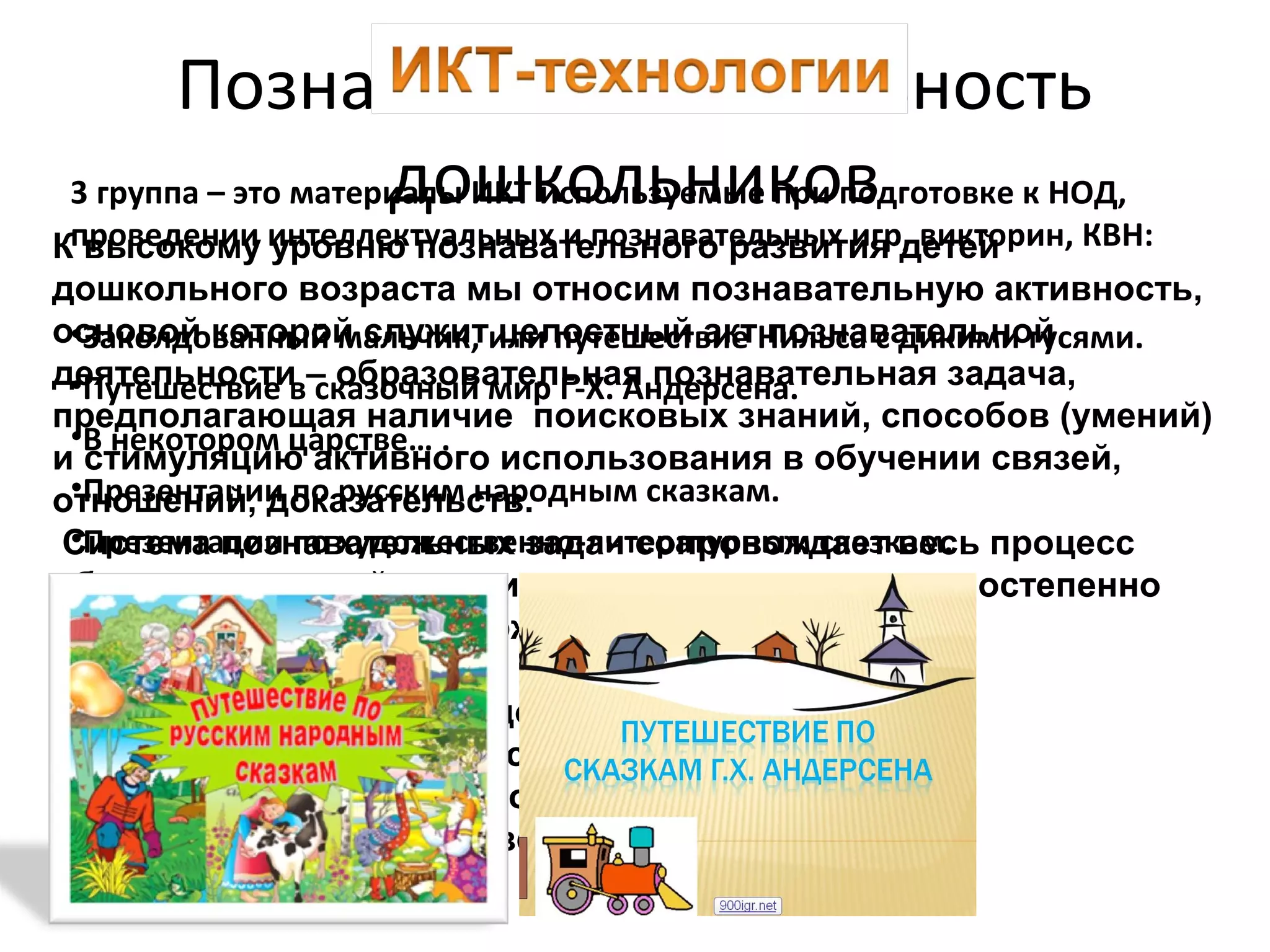 К высокому уровню познавательного развития детей
дошкольного возраста мы относим познавательную активность,
основой которой служит целостный акт познавательной
деятельности – образовательная познавательная задача,
предполагающая наличие поисковых знаний, способов (умений)
и стимуляцию активного использования в обучении связей,
отношений, доказательств.
Система познавательных задач сопровождает весь процесс
обучения, который состоит из последовательных, постепенно
усложняющихся по содержанию и способам видов
деятельности.
Познавательные задачи должны предъявляться
детям в определённой последовательности:
вначале простые, затем более сложные,
содержащие цепочки связей.
Познавательная активность
дошкольников3 группа – это материалы ИКТ используемые при подготовке к НОД,
проведении интеллектуальных и познавательных игр, викторин, КВН:
•Заколдованный мальчик, или путешествие Нильса с дикими гусями.
•Путешествие в сказочный мир Г-Х. Андерсена.
•В некотором царстве… .
•Презентации по русским народным сказкам.
•Презентации по художественно-литературным сказкам.
 