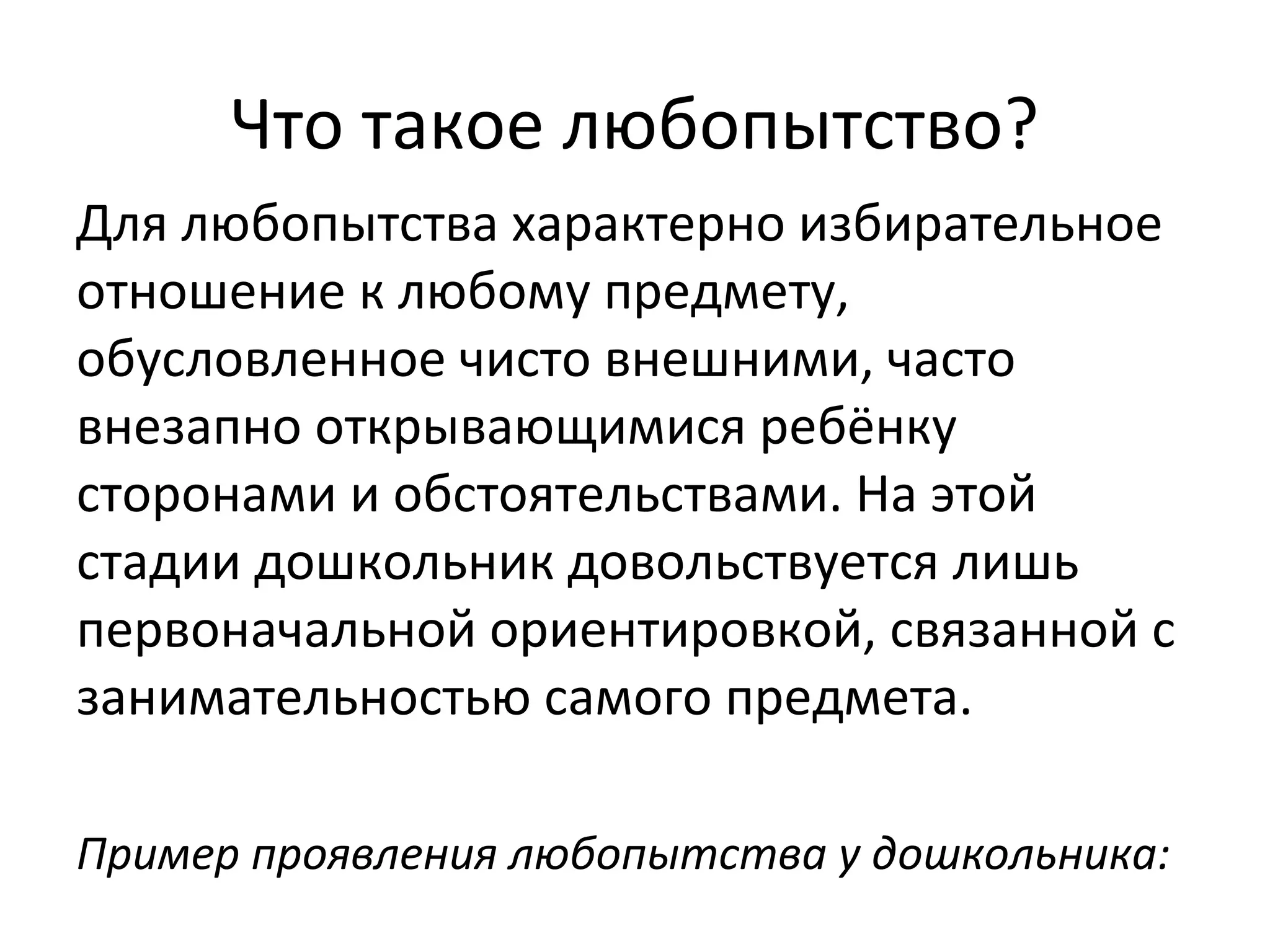 Что такое любопытство?
Для любопытства характерно избирательное
отношение к любому предмету,
обусловленное чисто внешними, часто
внезапно открывающимися ребёнку
сторонами и обстоятельствами. На этой
стадии дошкольник довольствуется лишь
первоначальной ориентировкой, связанной с
занимательностью самого предмета.
Пример проявления любопытства у дошкольника:
 