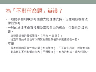 為「不對稱命題」辯護？
• 一般民事和刑事法有極強大的理據支持，但性別歧視的法
律並沒有。
• 一般的法律不會直接觸及宗教自由的核心，但是性別歧視
會。
• 法律是道德的最低限度。（宗教 ＝ 道德？）
• 性別平等的承諾也可以與某些宗教深植的原則連結在一起。
• 平衡
• 國家利益的正當性和力量（利益強度）→不正當的利益、輕微利益X
• 對宗教的不利影響有多大（干預程度）→有力的利益、重大利益O
 