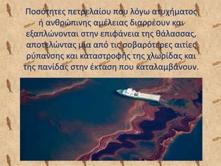 Ποσότητες πετρελαίου που λόγω ατυχήματος
ή ανθρώπινης αμέλειας διαρρέουν και
εξαπλώνονται στην επιφάνεια της θάλασσας,
αποτελώντας μία από τις σοβαρότερες αιτίες
ρύπανσης και καταστροφής της χλωρίδας και
της πανίδας στην έκταση που καταλαμβάνουν.
 