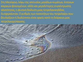 ΣτηΜεσόγειο,λόγωτηςαπουσίαςμεγάλωνκυμάτων,έντονων
καιρικώνφαινομένων,αλλάκαιμεγαλύτερηςσυγκέντρωσης
αλατότητας,ηφυσικήδιάλυσημιαςπετρελαιοκηλίδας
δυσχεραίνεται.Ορυθμόςτωνποσοτήτωντουπετρελαίουπου
βουλιάζουνήδιαλύονταιείναιαργόςκατάτηδιάρκειαμιας
πετρελαιορύπανσης.
 
