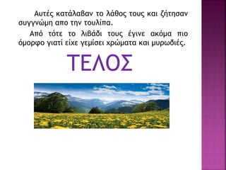 Αυτές κατάλαβαν το λάθος τους και ζήτησαν
συγγνώμη απο την τουλίπα.
Από τότε το λιβάδι τους έγινε ακόμα πιο
όμορφο γιατί είχε γεμίσει χρώματα και μυρωδιές.
ΤΕΛΟΣ
 