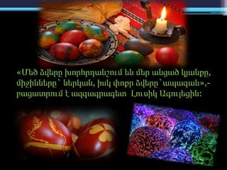 «Մեծ ձվերը խորհրդանշում են մեր անցած կյանքը,
միջինները` ներկան, իսկ փոքր ձվերը`ապագան»,-
բացատրում է ազգագրագետ Լուսիկ Ագուլեցին:
 