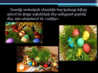 Զատկի տոնական սեղանին հայ կանայք ձվերը
դնում են փոքր ափսեների մեջ աճեցրած ցորենի
մեջ, որն անվանում են «ածիկ»:
 