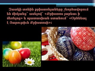 Զատկի տոնին քրիստոնյաները շնորհավորում
են միմյանց` ասելով` «Քրիստոս յարեաւ ի
մեռելոց» և պատասխան ստանում` «Օրհնեալ
է Յարութիւն Քրիստոսի»:
 