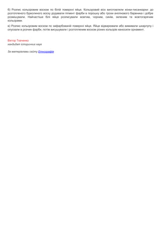 б) Розпис кольоровим воском по білій поверхні яйця. Кольоровий віск виготовляли жінки-писанкарки: до
розтопленого бджолиного воску додавали пігмент фарби в порошку або трохи анілінового барвника і добре
розмішували. Найчастіше білі яйця розписували жовтим, чорним, синім, зеленим та жовтогарячим
кольорами.
в) Розпис кольоровим воском по зафарбованій поверхні яйця. Яйце відварювали або вимивали шкарлупу і
опускали в розчин фарби, потім висушували і розтопленим воском різних кольорів наносили орнамент.
Віктор Ткаченко
кандидат історичних наук
За матеріалами сайту Етнографія
 