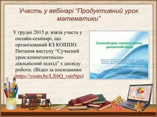 Участь у вебінарі “Продуктивний урок
математики”
У грудні 2015 р. взяла участь у
онлайн-семінарі, що
організований КЗ КОІППО.
Питання виступу “Сучасний
урок:компетентнісно-
діяльнісний підхід” з досвіду
роботи. (Відео за посиланням
https://youtu.be/LX6Q_vunNps)
 