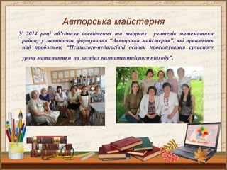 Авторська майстерня
У 2014 році об’єднала досвідчених та творчих учителів математики
району у методичне формування “Авторська майстерня”, які працюють
над проблемою “Психолого-педагогічні основи проектування сучасного
уроку математики на засадах компетентнісного підходу”.
 