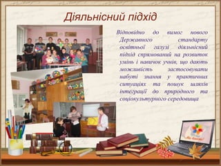 Діяльнісний підхід
Відповідно до вимог нового
Державного стандарту
освітньої галузі діяльнісний
підхід спрямований на розвиток
умінь і навичок учнів, що дають
можливість застосовувати
набуті знання у практичних
ситуаціях та пошук шляхів
інтеграції до природного та
соціокультурного середовища
 