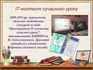 ІТ-контент сучасного уроку
2009-2015 рр. переможець
обласних методичних
конкурсів-оглядів
“Проектування ІТ-контенту
сучасного уроку”,
започаткованих КОІППО ім.
В. Сухомлинського. Друковані
матеріали у однойменних
збірниках вказаного закладу.
 