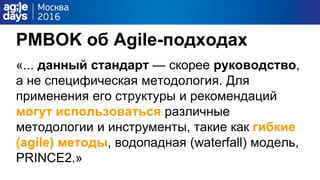 PMBOK об Agile-подходах
«... данный стандарт — скорее руководство,
а не специфическая методология. Для
применения его структуры и рекомендаций
могут использоваться различные
методологии и инструменты, такие как гибкие
(agile) методы, водопадная (waterfall) модель,
PRINCE2.»
 