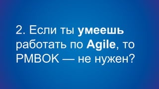 2. Если ты умеешь
работать по Agile, то
PMBOK — не нужен?
 