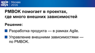 PMBOK помогает в проектах,
где много внешних зависимостей
Решение:
Разработка продукта — в рамках Agile.
Управление внешними зависимостями —
по PMBOK.
 