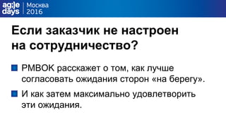 Если заказчик не настроен
на сотрудничество?
PMBOK расскажет о том, как лучше
согласовать ожидания сторон «на берегу».
И как затем максимально удовлетворить
эти ожидания.
 