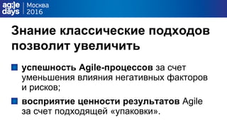 Знание классические подходов
позволит увеличить
успешность Agile-процессов за счет
уменьшения влияния негативных факторов
и рисков;
восприятие ценности результатов Agile
за счет подходящей «упаковки».
 