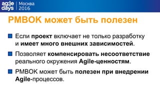 PMBOK может быть полезен
Если проект включает не только разработку
и имеет много внешних зависимостей.
Позволяет компенсировать несоответствие
реального окружения Agile-ценностям.
PMBOK может быть полезен при внедрении
Agile-процессов.
 