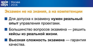 Экзамен не на знания, а на компетенции
Для допуска к экзамену нужен реальный
опыт управления проектами.
Большинство вопросов экзамена — решить
кейсы из реальной жизни.
Высокая сложность экзамена — гарантия
качества.
 
