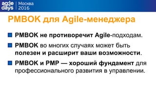 PMBOK для Agile-менеджера
PMBOK не противоречит Agile-подходам.
PMBOK во многих случаях может быть
полезен и расширит ваши возможности.
PMBOK и PMP — хороший фундамент для
профессионального развития в управлении.
 