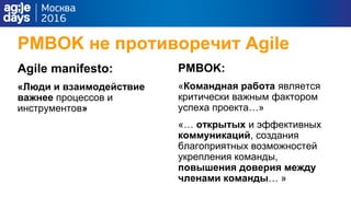 PMBOK не противоречит Agile
Agile manifesto:
«Люди и взаимодействие
важнее процессов и
инструментов»
PMBOK:
«Командная работа является
критически важным фактором
успеха проекта…»
«… открытых и эффективных
коммуникаций, создания
благоприятных возможностей
укрепления команды,
повышения доверия между
членами команды… »
 