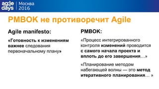 PMBOK не противоречит Agile
Agile manifesto:
«Готовность к изменениям
важнее следования
первоначальному плану»
PMBOK:
«Процесс интегрированного
контроля изменений проводится
с самого начала проекта и
вплоть до его завершения…»
«Планирование методом
набегающей волны — это метод
итеративного планирования… »
 