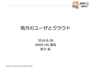 地方のユーザとクラウド
2016.8.28
JAWS-UG 磐田
原子 拓
Copyright (C) Taku Harako @ JAWS-UG IWATA. 1
 